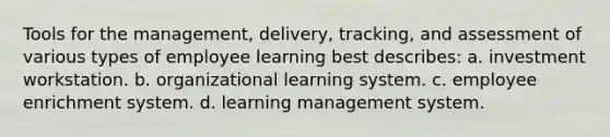 Tools for the management, delivery, tracking, and assessment of various types of employee learning best describes: a. investment workstation. b. organizational learning system. c. employee enrichment system. d. learning management system.