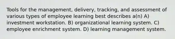 Tools for the management, delivery, tracking, and assessment of various types of employee learning best describes a(n) A) investment workstation. B) organizational learning system. C) employee enrichment system. D) learning management system.