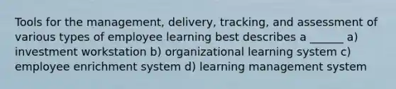 Tools for the management, delivery, tracking, and assessment of various types of employee learning best describes a ______ a) investment workstation b) organizational learning system c) employee enrichment system d) learning management system