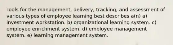 Tools for the management, delivery, tracking, and assessment of various types of employee learning best describes a(n) a) investment workstation. b) organizational learning system. c) employee enrichment system. d) employee management system. e) learning management system.