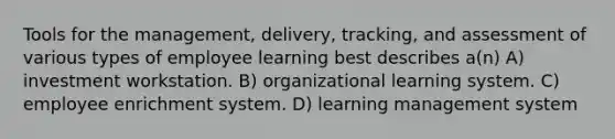 Tools for the management, delivery, tracking, and assessment of various types of employee learning best describes a(n) A) investment workstation. B) organizational learning system. C) employee enrichment system. D) learning management system