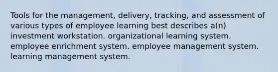 Tools for the management, delivery, tracking, and assessment of various types of employee learning best describes a(n) investment workstation. organizational learning system. employee enrichment system. employee management system. learning management system.