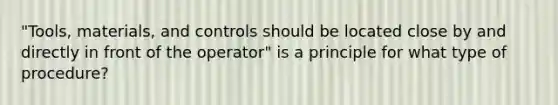 "Tools, materials, and controls should be located close by and directly in front of the operator" is a principle for what type of procedure?