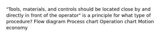 "Tools, materials, and controls should be located close by and directly in front of the operator" is a principle for what type of procedure? Flow diagram Process chart Operation chart Motion economy