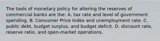 The tools of monetary policy for altering the reserves of commercial banks are the: A. tax rate and level of government spending. B. Consumer Price Index and unemployment rate. C. public debt, budget surplus, and budget deficit. D. discount rate, reserve ratio, and open-market operations.