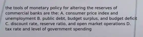 the tools of monetary policy for altering the reserves of commercial banks are the: A. consumer price index and unemployment B. public debt, budget surplus, and budget deficit C. discount rate, reserve ratio, and open market operations D. tax rate and level of government spending