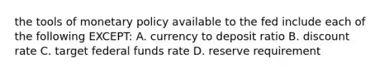 the tools of <a href='https://www.questionai.com/knowledge/kEE0G7Llsx-monetary-policy' class='anchor-knowledge'>monetary policy</a> available to the fed include each of the following EXCEPT: A. currency to deposit ratio B. discount rate C. target federal funds rate D. reserve requirement