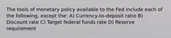 The tools of monetary policy available to the Fed include each of the following, except the: A) Currency-to-deposit ratio B) Discount rate C) Target federal funds rate D) Reserve requirement