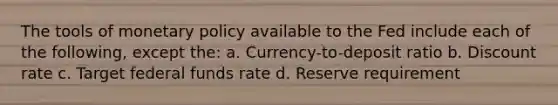 The tools of monetary policy available to the Fed include each of the following, except the: a. Currency-to-deposit ratio b. Discount rate c. Target federal funds rate d. Reserve requirement