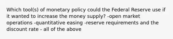 Which tool(s) of monetary policy could the Federal Reserve use if it wanted to increase the money supply? -open market operations -quantitative easing -reserve requirements and the discount rate - all of the above