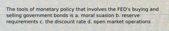 The tools of monetary policy that involves the FED's buying and selling government bonds is a. moral suasion b. reserve requirements c. the discount rate d. open market operations