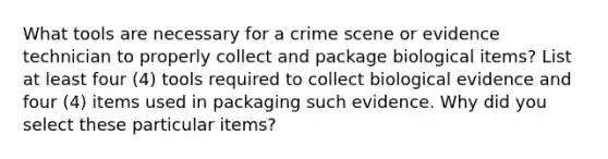 What tools are necessary for a crime scene or evidence technician to properly collect and package biological items? List at least four (4) tools required to collect biological evidence and four (4) items used in packaging such evidence. Why did you select these particular items?