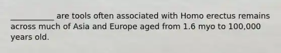 ___________ are tools often associated with Homo erectus remains across much of Asia and Europe aged from 1.6 myo to 100,000 years old.