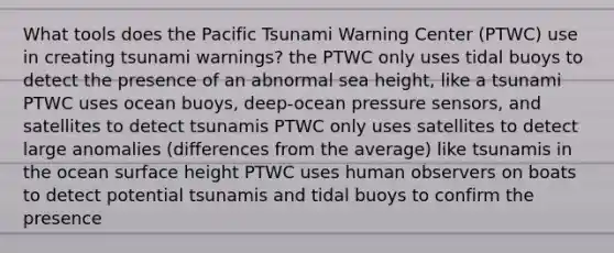 What tools does the Pacific Tsunami Warning Center (PTWC) use in creating tsunami warnings? the PTWC only uses tidal buoys to detect the presence of an abnormal sea height, like a tsunami PTWC uses ocean buoys, deep-ocean pressure sensors, and satellites to detect tsunamis PTWC only uses satellites to detect large anomalies (differences from the average) like tsunamis in the ocean surface height PTWC uses human observers on boats to detect potential tsunamis and tidal buoys to confirm the presence