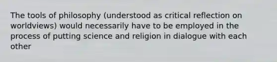 The tools of philosophy (understood as critical reflection on worldviews) would necessarily have to be employed in the process of putting science and religion in dialogue with each other