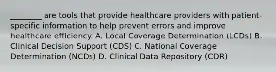 ________ are tools that provide healthcare providers with patient-specific information to help prevent errors and improve healthcare efficiency. A. Local Coverage Determination (LCDs) B. Clinical Decision Support (CDS) C. National Coverage Determination (NCDs) D. Clinical Data Repository (CDR)