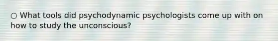 ○ What tools did psychodynamic psychologists come up with on how to study the unconscious?