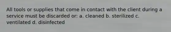 All tools or supplies that come in contact with the client during a service must be discarded or: a. cleaned b. sterilized c. ventilated d. disinfected