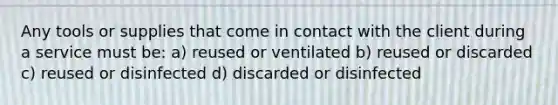 Any tools or supplies that come in contact with the client during a service must be: a) reused or ventilated b) reused or discarded c) reused or disinfected d) discarded or disinfected