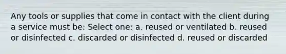 Any tools or supplies that come in contact with the client during a service must be: Select one: a. reused or ventilated b. reused or disinfected c. discarded or disinfected d. reused or discarded