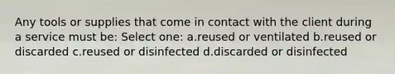 Any tools or supplies that come in contact with the client during a service must be: Select one: a.reused or ventilated b.reused or discarded c.reused or disinfected d.discarded or disinfected