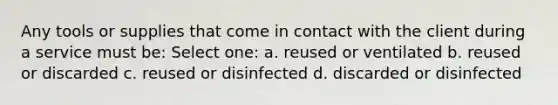 Any tools or supplies that come in contact with the client during a service must be: Select one: a. reused or ventilated b. reused or discarded c. reused or disinfected d. discarded or disinfected