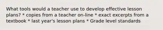 What tools would a teacher use to develop effective lesson plans? * copies from a teacher on-line * exact excerpts from a textbook * last year's lesson plans * Grade level standards