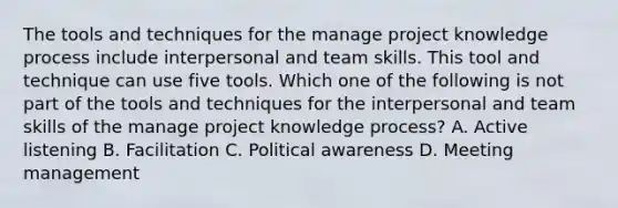 The tools and techniques for the manage project knowledge process include interpersonal and team skills. This tool and technique can use five tools. Which one of the following is not part of the tools and techniques for the interpersonal and team skills of the manage project knowledge process? A. Active listening B. Facilitation C. Political awareness D. Meeting management