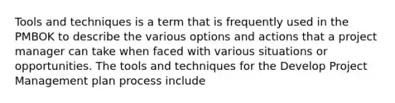 Tools and techniques is a term that is frequently used in the PMBOK to describe the various options and actions that a project manager can take when faced with various situations or opportunities. The tools and techniques for the Develop Project Management plan process include