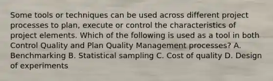 Some tools or techniques can be used across different project processes to plan, execute or control the characteristics of project elements. Which of the following is used as a tool in both Control Quality and Plan Quality Management processes? A. Benchmarking B. Statistical sampling C. Cost of quality D. Design of experiments