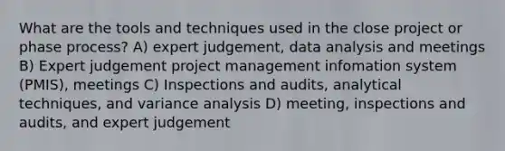 What are the tools and techniques used in the close project or phase process? A) expert judgement, data analysis and meetings B) Expert judgement project management infomation system (PMIS), meetings C) Inspections and audits, analytical techniques, and variance analysis D) meeting, inspections and audits, and expert judgement