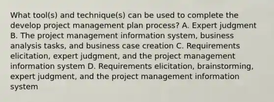 What tool(s) and technique(s) can be used to complete the develop project management plan process? A. Expert judgment B. The project management information system, business analysis tasks, and business case creation C. Requirements elicitation, expert judgment, and the project management information system D. Requirements elicitation, brainstorming, expert judgment, and the project management information system