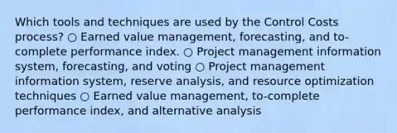 Which tools and techniques are used by the Control Costs process? ○ Earned value management, forecasting, and to-complete performance index. ○ Project management information system, forecasting, and voting ○ Project management information system, reserve analysis, and resource optimization techniques ○ Earned value management, to-complete performance index, and alternative analysis