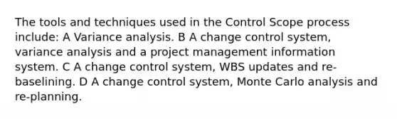 The tools and techniques used in the Control Scope process include: A Variance analysis. B A change control system, variance analysis and a project management information system. C A change control system, WBS updates and re-baselining. D A change control system, Monte Carlo analysis and re-planning.