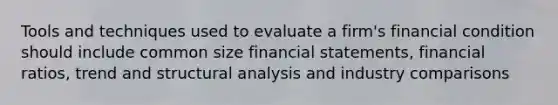 Tools and techniques used to evaluate a firm's financial condition should include common size <a href='https://www.questionai.com/knowledge/kFBJaQCz4b-financial-statements' class='anchor-knowledge'>financial statements</a>, <a href='https://www.questionai.com/knowledge/kWI4jTLaw4-financial-ratios' class='anchor-knowledge'>financial ratios</a>, trend and <a href='https://www.questionai.com/knowledge/kh5DtQuLb2-structural-analysis' class='anchor-knowledge'>structural analysis</a> and industry comparisons