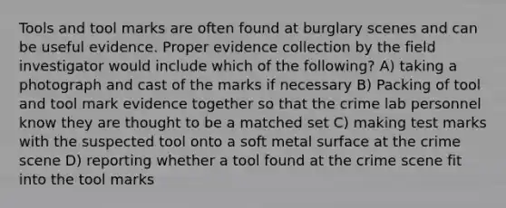 Tools and tool marks are often found at burglary scenes and can be useful evidence. Proper evidence collection by the field investigator would include which of the following? A) taking a photograph and cast of the marks if necessary B) Packing of tool and tool mark evidence together so that the crime lab personnel know they are thought to be a matched set C) making test marks with the suspected tool onto a soft metal surface at the crime scene D) reporting whether a tool found at the crime scene fit into the tool marks