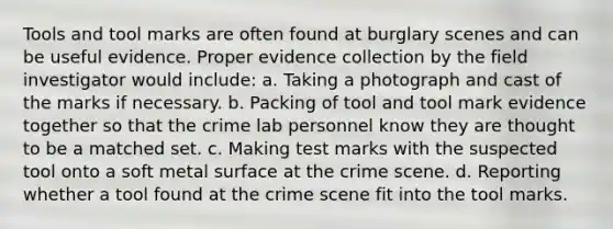 Tools and tool marks are often found at burglary scenes and can be useful evidence. Proper evidence collection by the field investigator would​ include: a. Taking a photograph and cast of the marks if necessary. b. Packing of tool and tool mark evidence together so that the crime lab personnel know they are thought to be a matched set. c. Making test marks with the suspected tool onto a soft metal surface at the crime scene. d. Reporting whether a tool found at the crime scene fit into the tool marks.