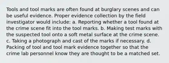 Tools and tool marks are often found at burglary scenes and can be useful evidence. Proper evidence collection by the field investigator would include: a. Reporting whether a tool found at the crime scene fit into the tool marks. b. Making test marks with the suspected tool onto a soft metal surface at the crime scene. c. Taking a photograph and cast of the marks if necessary. d. Packing of tool and tool mark evidence together so that the crime lab personnel know they are thought to be a matched set.