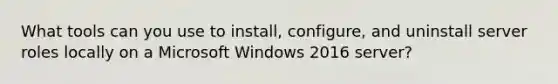 What tools can you use to install, configure, and uninstall server roles locally on a Microsoft Windows 2016 server?