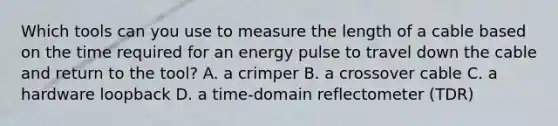 Which tools can you use to measure the length of a cable based on the time required for an energy pulse to travel down the cable and return to the tool? A. a crimper B. a crossover cable C. a hardware loopback D. a time-domain reflectometer (TDR)