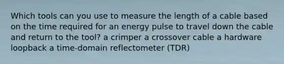 Which tools can you use to measure the length of a cable based on the time required for an energy pulse to travel down the cable and return to the tool? a crimper a crossover cable a hardware loopback a time-domain reflectometer (TDR)