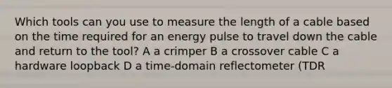 Which tools can you use to measure the length of a cable based on the time required for an energy pulse to travel down the cable and return to the tool? A a crimper B a crossover cable C a hardware loopback D a time-domain reflectometer (TDR