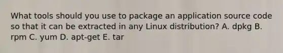 What tools should you use to package an application source code so that it can be extracted in any Linux distribution? A. dpkg B. rpm C. yum D. apt-get E. tar