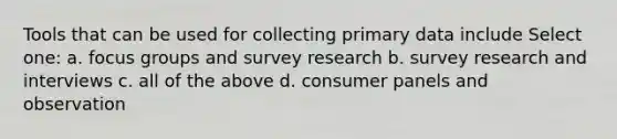 Tools that can be used for collecting primary data include Select one: a. focus groups and survey research b. survey research and interviews c. all of the above d. consumer panels and observation