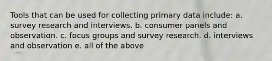 Tools that can be used for collecting primary data include: a. survey research and interviews. b. consumer panels and observation. c. focus groups and survey research. d. interviews and observation e. all of the above