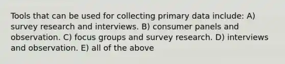 Tools that can be used for collecting primary data include: A) survey research and interviews. B) consumer panels and observation. C) focus groups and survey research. D) interviews and observation. E) all of the above