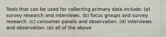 Tools that can be used for collecting primary data include: (a) survey research and interviews. (b) focus groups and survey research. (c) consumer panels and observation. (d) interviews and observation. (e) all of the above