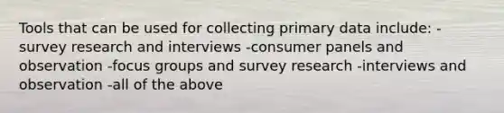 Tools that can be used for collecting primary data include: - survey research and interviews -consumer panels and observation -focus groups and survey research -interviews and observation -all of the above