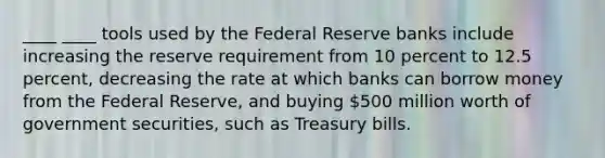 ____ ____ tools used by the Federal Reserve banks include increasing the reserve requirement from 10 percent to 12.5 percent, decreasing the rate at which banks can borrow money from the Federal Reserve, and buying 500 million worth of government securities, such as Treasury bills.