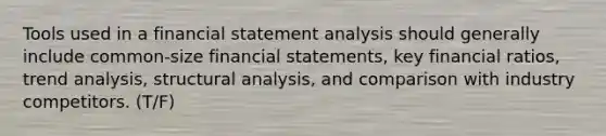 Tools used in a financial statement analysis should generally include common-size financial statements, key financial ratios, trend analysis, structural analysis, and comparison with industry competitors. (T/F)